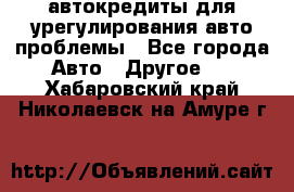 автокредиты для урегулирования авто проблемы - Все города Авто » Другое   . Хабаровский край,Николаевск-на-Амуре г.
